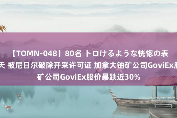 【TOMN-048】80名 トロけるような恍惚の表情 クンニ激昇天 被尼日尔破除开采许可证 加拿大铀矿公司GoviEx股价暴跌近30%