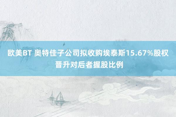 欧美BT 奥特佳子公司拟收购埃泰斯15.67%股权 晋升对后者握股比例