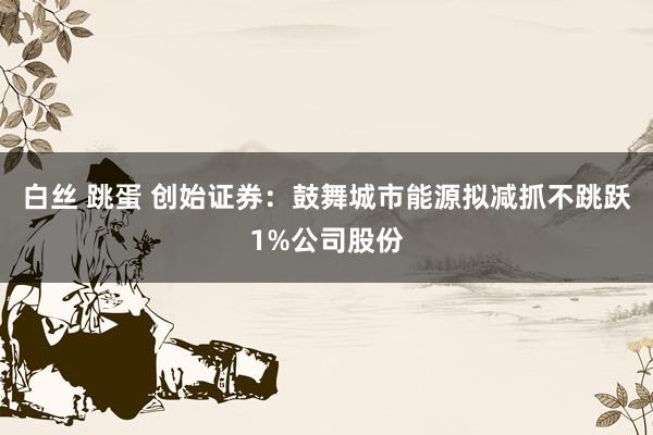 白丝 跳蛋 创始证券：鼓舞城市能源拟减抓不跳跃1%公司股份