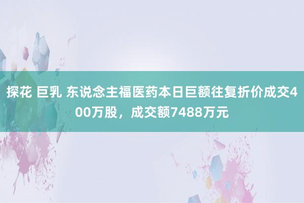 探花 巨乳 东说念主福医药本日巨额往复折价成交400万股，成交额7488万元