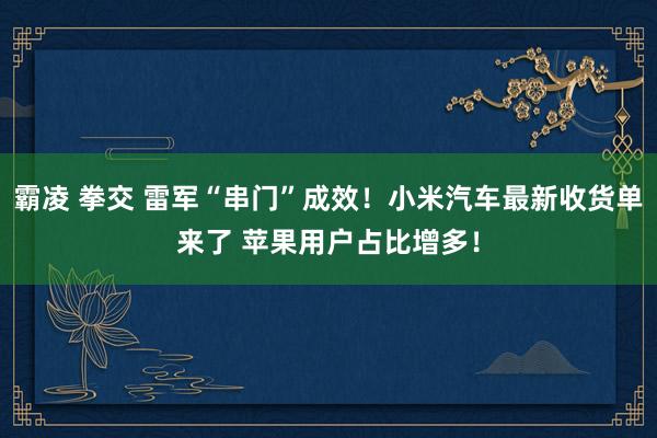 霸凌 拳交 雷军“串门”成效！小米汽车最新收货单来了 苹果用户占比增多！
