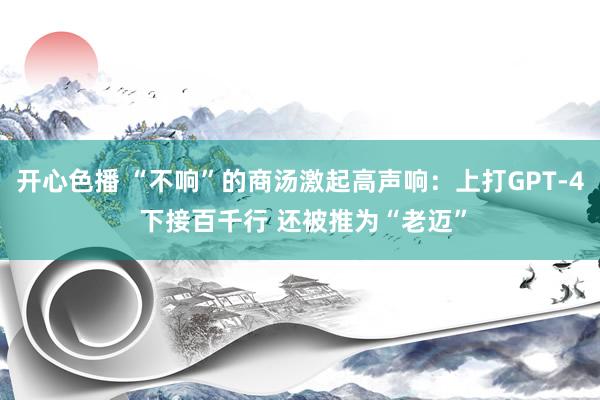 开心色播 “不响”的商汤激起高声响：上打GPT-4 下接百千行 还被推为“老迈”