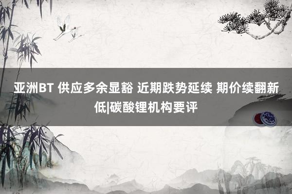 亚洲BT 供应多余显豁 近期跌势延续 期价续翻新低|碳酸锂机构要评