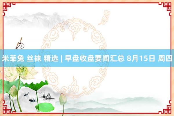 米菲兔 丝袜 精选 | 早盘收盘要闻汇总 8月15日 周四
