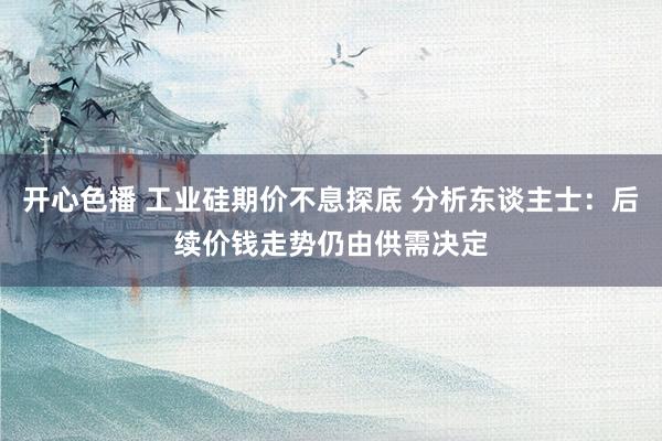 开心色播 工业硅期价不息探底 分析东谈主士：后续价钱走势仍由供需决定