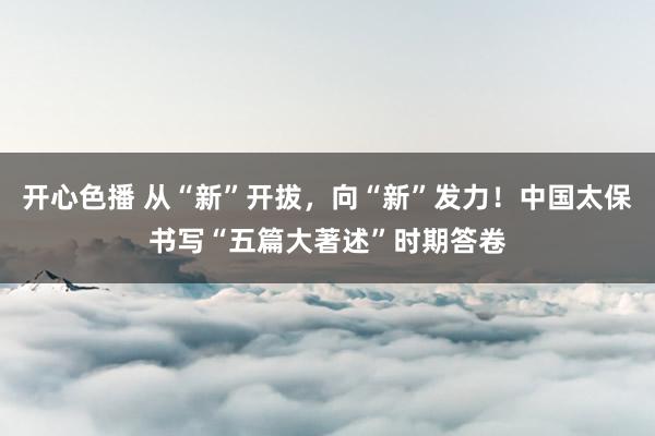 开心色播 从“新”开拔，向“新”发力！中国太保书写“五篇大著述”时期答卷