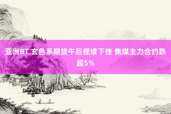 亚洲BT 玄色系期货午后捏续下挫 焦煤主力合约跌超5%