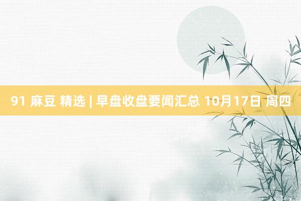 91 麻豆 精选 | 早盘收盘要闻汇总 10月17日 周四