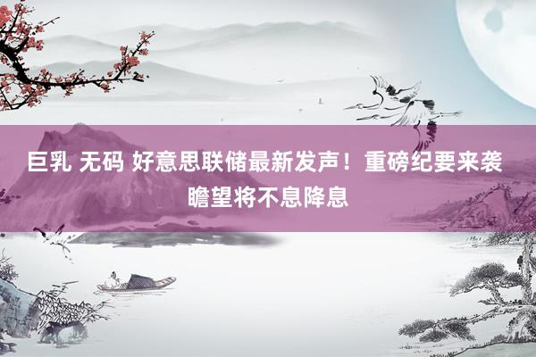 巨乳 无码 好意思联储最新发声！重磅纪要来袭 瞻望将不息降息