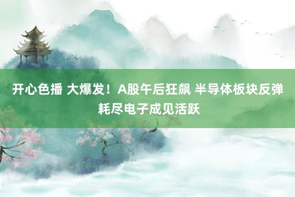 开心色播 大爆发！A股午后狂飙 半导体板块反弹 耗尽电子成见活跃
