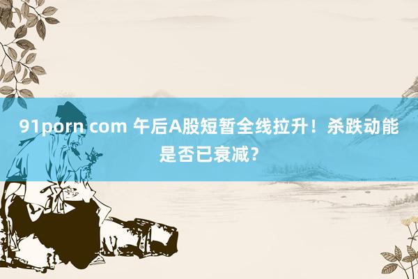 91porn com 午后A股短暂全线拉升！杀跌动能是否已衰减？