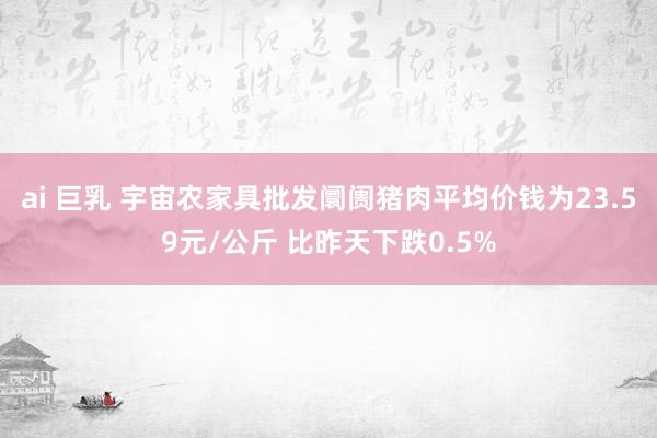 ai 巨乳 宇宙农家具批发阛阓猪肉平均价钱为23.59元/公斤 比昨天下跌0.5%