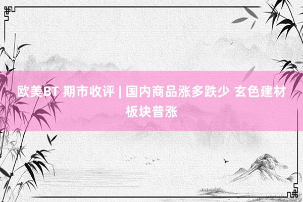 欧美BT 期市收评 | 国内商品涨多跌少 玄色建材板块普涨