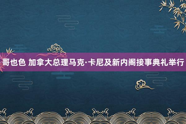 哥也色 加拿大总理马克·卡尼及新内阁接事典礼举行