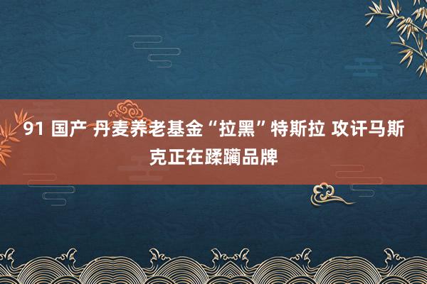 91 国产 丹麦养老基金“拉黑”特斯拉 攻讦马斯克正在蹂躏品牌