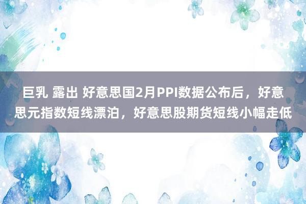 巨乳 露出 好意思国2月PPI数据公布后，好意思元指数短线漂泊，好意思股期货短线小幅走低