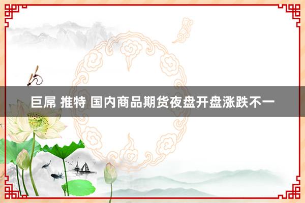 巨屌 推特 国内商品期货夜盘开盘涨跌不一