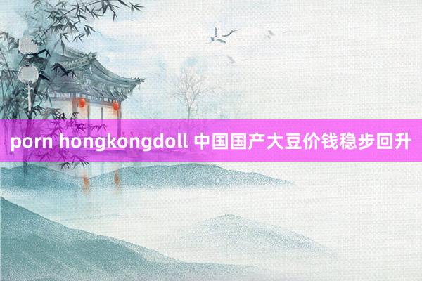 porn hongkongdoll 中国国产大豆价钱稳步回升