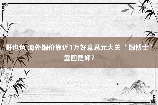 哥也色 海外铜价靠近1万好意思元大关 “铜博士”重回巅峰？
