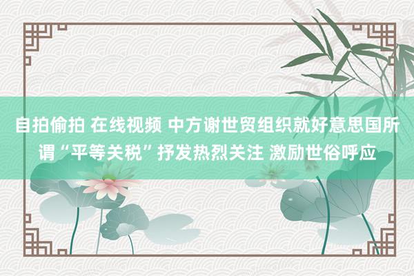 自拍偷拍 在线视频 中方谢世贸组织就好意思国所谓“平等关税”抒发热烈关注 激励世俗呼应