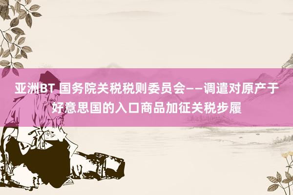 亚洲BT 国务院关税税则委员会——调遣对原产于好意思国的入口商品加征关税步履