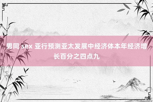 男同 sex 亚行预测亚太发展中经济体本年经济增长百分之四点九