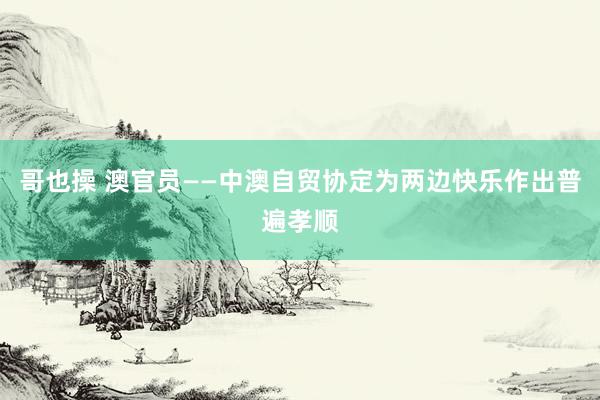 哥也操 澳官员——中澳自贸协定为两边快乐作出普遍孝顺