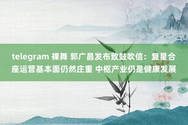 telegram 裸舞 郭广昌发布致鼓吹信：复星合座运营基本面仍然庄重 中枢产业仍是健康发展